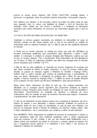 9
possível no alcance desses objetivos, Max Weber (1864-1920), sociólogo alemão, A
burocracia é a organização típica da sociedade moderna democrática e das grandes empresas.
Para melhorar essa situação, se faz necessário colocar em prática um efetivo plano de ação
para integração entre os setores com finalidade de diminuir o nível de burocracia das
atividades. Outra medida que visa resolver o problema é a designação de funcionários
específicos para aturem diretamente nos processos que representam gargalos para o setor de
peças.
4.5 FALTA DE MÃO DE OBRA QUALIFICADA NO MERCADO
Analisando os diversos gargalos encontrados nas atividades do almoxarifado de peças da
Bordeaux veículos um fato chama atenção, pois se trata de um obstáculo no caminho de
praticamente todas as empresas brasileiras, que é a falta de mão de obra qualificada disponível
no mercado.
O Brasil está na terceira colocação no ranking dos países que mais têm dificuldade em
encontrar profissionais qualificados para preencherem vagas disponíveis e supera a média
mundial. A constatação é resultado de pesquisa divulgada pela Manpower, empresa que atua
na área de recursos humanos. Para o levantamento, foram entrevistados 40 mil empregadores
em 39 países. O índice de empresários brasileiros que dizem não conseguir achar no mercado
pessoas adequadas para o trabalho é de 57%.
A falta de mão de obra qualificada, já vivenciada por diversos Segmentos da economia, tem
sido objeto constante de debate no mundo corporativo. O setor de serviços, embora líder
absoluto na geração de empregos segundo o Ministério do Trabalho e Emprego (MTE),
também sente os efeitos causados pela ausência de profissionais para o preenchimento de
vagas em aberto. Dimensionar a abrangência do problema não é difícil. No ano passado,
segundo o Sistema Nacional de Emprego (Sine), 1,7 milhões de postos de trabalho deixaram
de ser ocupados em todo o Brasil por não haver trabalhadores aptos para preenchê-los.
Diante destes dados, elaboramos um plano de ação que visa combater justamente essa
dificuldade em se conseguir pessoal capacitado para desenvolver atividades na empresa
Bordeaux veículos. Propomos ações pesadas em divulgação de vagas em sites de faculdades e
universidades. Desenvolvimento de campanha de incentivos a indicação de novos
colaboradores além do aumento do leque de benefícios oferecidos pela empresa. Treinamento
e aperfeiçoamento dos atuais funcionários.
O ciclo de um funcionário em uma empresa começa com o programa de integração, que tem o
objetivo de adaptar o novo funcionário a empresa contratante, facilitando seu processo de
socialização dentro do novo cenário de aprendizado, no qual ele inicia suas atividades. Um
processo de integração aborda o histórico da instituição, sua memória e legado, missão, visão
e valores fundamentais, isto é, características que compõem a cultura de uma instituição.
Para (ROBBINS, 2005), independente da qualidade do processo de recrutamento e seleção, os
novos funcionários ainda não estão totalmente doutrinados sobre a cultura organizacional
assim que começam. O pior, contudo, é que, por não estarem ainda familiarizados com a
cultura, podem criar problemas em relação às convicções e costumes vigentes na empresa. Por
isso, a organização precisa ajudá-los a se adaptarem à nova cultura e este processo de
adaptação é chamado de socialização.
 