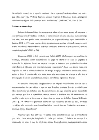da realidade. Através do brinquedo a criança cria as reproduções do cotidiano, e de tudo o
que está a sua volta, “Pode-se dizer que um dos objetivos do brinquedo é dar a criança um
substituto dos objetos reais, para que possa manipulá-los”. (KISHIMOTO, 2011, p. 20)
Características do Jogo
Existem inúmeras linhas de pensamentos sobre o jogo, onde alguns afirmam que o
jogo partiu de uma atividade do cotidiano se transformando em uma atividade lúdica ao longo
dos anos, mas sem perder suas características de origem (Huizinga apud Cória-Sabini e
Lucena, 2012 p. 29), para outros o jogo tem como característica principal o prazer, como
afirma Kishimoto: “Quando brinca a criança toma certa distância da vida cotidiana, entra no
mundo imaginário”. (2009, p. 24)
Kishimoto (2009, p. 24) comenta que Callois (1958: 42-3) segue a mesma linha de
Huizinga, apontando como características do jogo “a liberdade de ação do jogador, a
separação do jogo em limites de espaço e tempo, a incerteza que predomina o caráter
improdutivo de não criar nem bens nem riqueza e suas regras”. Todo jogo possui regra, seja
implícita ou não, e acontece dentro de um tempo e espaço sequente da brincadeira, sendo
assim, o jogo é considerado pelo autor uma ação espontânea da criança, e não tem a
preocupação de ter um resultado final, tem por importância o processo do jogo.
Ao brincar a criança não tem preocupação em adquirir conhecimento, mas sim trata o
jogo como diversão. Ao utilizar o jogo em sala de aula o professor deve ter o cuidado para
não o transformar em trabalho, uma das características do jogo infantil é que ele é escolhido
pela criança por livre e espontânea vontade, quando o professor não dá oportunidade de
escolha e ação sobre o jogo para a criança isso se torna um trabalho, destaca Kishimoto
(2011, p. 30) “Quando o professor utiliza um jogo educativo em sala de aula, de modo
coercitivo, não oportuniza aos alunos liberdade e controle interno. Predomina, neste caso, o
ensino, a direção do professor”.
Vygotsky apud Rau (2011 p. 58) define como característica do jogo a circunstância
que, nele, “uma situação imaginária é criada pela criança. O brincar da criança é a
imaginação em ação. O jogo é o nível mais alto do desenvolvimento na educação pré-escolar
 