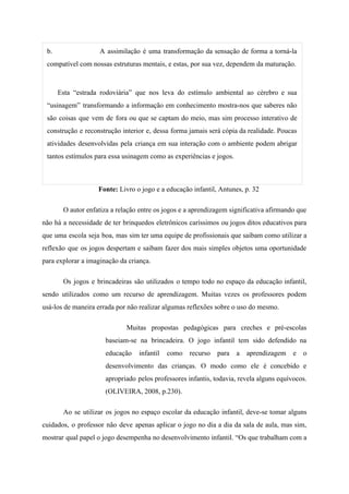 b. A assimilação é uma transformação da sensação de forma a torná-la
compatível com nossas estruturas mentais, e estas, por sua vez, dependem da maturação.
Esta “estrada rodoviária” que nos leva do estímulo ambiental ao cérebro e sua
“usinagem” transformando a informação em conhecimento mostra-nos que saberes não
são coisas que vem de fora ou que se captam do meio, mas sim processo interativo de
construção e reconstrução interior e, dessa forma jamais será cópia da realidade. Poucas
atividades desenvolvidas pela criança em sua interação com o ambiente podem abrigar
tantos estímulos para essa usinagem como as experiências e jogos.
Fonte:​​ Livro o jogo e a educação infantil, Antunes, p. 32
O autor enfatiza a relação entre os jogos e a aprendizagem significativa afirmando que
não há a necessidade de ter brinquedos eletrônicos caríssimos ou jogos ditos educativos para
que uma escola seja boa, mas sim ter uma equipe de profissionais que saibam como utilizar a
reflexão que os jogos despertam e saibam fazer dos mais simples objetos uma oportunidade
para explorar a imaginação da criança.
Os jogos e brincadeiras são utilizados o tempo todo no espaço da educação infantil,
sendo utilizados como um recurso de aprendizagem. Muitas vezes os professores podem
usá-los de maneira errada por não realizar algumas reflexões sobre o uso do mesmo.
Muitas propostas pedagógicas para creches e pré-escolas
baseiam-se na brincadeira. O jogo infantil tem sido defendido na
educação infantil como recurso para a aprendizagem e o
desenvolvimento das crianças. O modo como ele é concebido e
apropriado pelos professores infantis, todavia, revela alguns equívocos.
(OLIVEIRA, 2008, p.230).
Ao se utilizar os jogos no espaço escolar da educação infantil, deve-se tomar alguns
cuidados, o professor não deve apenas aplicar o jogo no dia a dia da sala de aula, mas sim,
mostrar qual papel o jogo desempenha no desenvolvimento infantil. “Os que trabalham com a
 