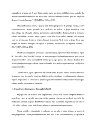 educação de crianças até 6 anos falam muitas vezes em jogo simbólico, sem, contudo, dar
mostras de terem elaborado de um modo mais científico como ele ocorre e qual sua função no
desenvolvimento humano. ” (OLIVEIRA, 2008, p. 230).
De acordo com a autora, o jogo é uma disposição pessoal da criança, ou seja, ocorre
espontaneamente, sendo ignorada pelo professor ao utilizar o jogo simbólico como
metodologia da educação infantil, que mesmo predominando a fantasia, tende a prender a
criança a realidade. A autora ainda expressa outra linha de raciocínio oposta à idéia anterior,
onde os professores deixam a criança brincar livremente, “(...) como se jogar fosse algo
próprio da natureza biológica da espécie e, portanto, não necessita de suportes culturais. ”
(OLIVEIRA, 2008, p. 231)
Diante das concepções abordadas, a autora diz que, o professor fica afastado da figura
de “interação e interlocução”, em que ele atua como parceiro da criança em seu “processo de
desenvolvimento”. Cória-Sabini (2012) afirma que o jogo quando em situação didática deve
ter um planejamento e previsão de etapas elaboradas pelo professor para alcançar os objetivos
predeterminados.
Ao utilizar os jogos o professor deve estar ciente de que a criança não está brincando
livremente, mas sim que há objetivos didático sendo o professor o mediador entre crianças e
objetos propiciando as situações de aprendizagem articulando os conhecimentos trazidos pela
criança àqueles que se deseja transmitir.
​A Organização dos Jogos na Educação Infantil
O jogo deve ser utilizado com frequência na sala de aula, ficando sempre a critério de
o professor fazer a inserção na rotina escolar, pode-se observar no gráfico 8 que 86% das
professoras utilizam os jogos durante três vezes ou mais na semana, enquanto que um total de
14% utiliza os jogos como meio de aprendizagem apenas uma vez por semana.
Nesse sentido é importante o professor ter na sala os dias, horários e tempo de
duração para que a criança compreenda que para tudo existe o momento certo. No gráfico 9,
 