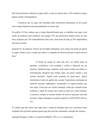 86% das professoras utilizam os jogos todos os dias na sala de aula, e 14% utilizam os jogos
apenas usando a brinquedoteca.
Conclui-se que os jogos são utilizados pelas professoras diariamente ou de acordo
com o tempo disponível da aula geralmente na sala de aula.
No gráfico 10 fica evidente que o tempo disponibilizado para se trabalhar com jogos varia
muito de professor para professor, isto porque 57% das professoras dispõe menos de uma
hora, enquanto que 14% disponibilizam entre uma e duas horas de aula, já 29% disponibiliza
três horas ou mais.
Segundo P1 ela organiza “através de atividades planejadas, nem sempre dá tempo de aplicar
os jogos, muitas vezes o tempo que sobra é o tempinho do final da aula que é menos de uma
hora”.
O limite do tempo de cada aula deve ser obtido junto ao
aprendiz, avaliando-se com acuidade e critério a dimensão de seu
interesse. Nenhuma lição, nenhuma “aula” pode exceder esse limite e é
extremamente desejável que sempre fique um pouco aquém e que
termine deixando “aquele certo gostinho de quero-mais” aquele
insubstituível sabor de apetite não saciado. Experiências realizadas em
inúmeros projetos implantados, coordenados ou supervisionados por
este autor, revela que esse limite temporal, ainda que variando muito
conforme a idade da criança deve situar-se entre seis a doze minutos,
se possível, sempre no mesmo horário tal como se age para uma aula
de piano, língua estrangeira ou prática esportiva. (ANTUNES, 2014, p.
73).
É evidente que não existe uma regra para o tempo de duração, para isso o professor como
mediador deve perceber quando aquele jogo não está mais chamando a atenção das crianças.
Segundo Brougère, (1989, p. 36 apud WAJSKOP, 1997, p. 31) a brincadeira
 