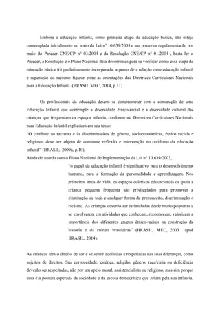Embora a educação infantil, como primeira etapa da educação básica, não esteja
contemplada inicialmente no texto da Lei n° 10.639/2003 e sua posterior regulamentação por
meio do Parecer CNE/CP n° 03/2004 e da Resolução CNE/CP n° 01/2004 , basta ler o
Parecer, a Resolução e o Plano Nacional dela decorrentes para se verificar como essa etapa da
educação básica foi paulatinamente incorporada, a ponto de a relação entre educação infantil
e superação do racismo figurar entre as orientações das Diretrizes Curriculares Nacionais
para a Educação Infantil. (BRASIL.MEC, 2014, p.11)
Os profissionais da educação devem se comprometer com a construção de uma
Educação Infantil que contemple a diversidade étnico-racial e a diversidade cultural das
crianças que frequentam os espaços infantis, conforme as Diretrizes Curriculares Nacionais
para Educação Infantil explicitam em seu texto:
“O combate ao racismo e às discriminações de gênero, socioeconômicas, étnico raciais e
religiosas deve ser objeto de constante reflexão e intervenção no cotidiano da educação
infantil” (BRASIL, 2009a, p.10).
Ainda de acordo com o Plano Nacional de Implementação da Lei n° 10.639/2003,
“o papel da educação infantil é significativo para o desenvolvimento
humano, para a formação da personalidade e aprendizagem. Nos
primeiros anos de vida, os espaços coletivos educacionais os quais a
criança pequena frequenta são privilegiados para promover a
eliminação de toda e qualquer forma de preconceito, discriminação e
racismo. As crianças deverão ser estimuladas desde muito pequenas a
se envolverem em atividades que conheçam, reconheçam, valorizem a
importância dos diferentes grupos étnico-raciais na construção da
história e da cultura brasileiras” (BRASIL. MEC, 2003 apud
BRASIL, 2014).
As crianças têm o direito de ser e se sentir acolhidas e respeitadas nas suas diferenças, como
sujeitos de direitos. Sua corporeidade, estética, religião, gênero, raça/etnia ou deficiência
deverão ser respeitadas, não por um apelo moral, assistencialista ou religioso, mas sim porque
essa é a postura esperada da sociedade e da escola democrática que zelam pela sua infância.
 