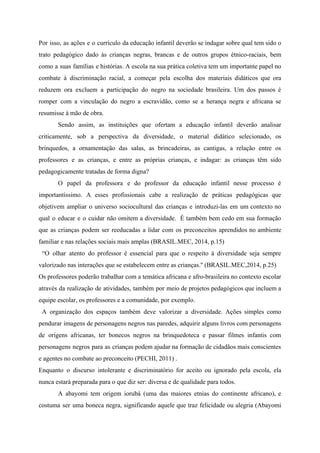 Por isso, as ações e o currículo da educação infantil deverão se indagar sobre qual tem sido o
trato pedagógico dado às crianças negras, brancas e de outros grupos étnico-raciais, bem
como a suas famílias e histórias. A escola na sua prática coletiva tem um importante papel no
combate à discriminação racial, a começar pela escolha dos materiais didáticos que ora
reduzem ora excluem a participação do negro na sociedade brasileira. Um dos passos é
romper com a vinculação do negro a escravidão, como se a herança negra e africana se
resumisse à mão de obra.
Sendo assim, as instituições que ofertam a educação infantil deverão analisar
criticamente, sob a perspectiva da diversidade, o material didático selecionado, os
brinquedos, a ornamentação das salas, as brincadeiras, as cantigas, a relação entre os
professores e as crianças, e entre as próprias crianças, e indagar: as crianças têm sido
pedagogicamente tratadas de forma digna?
O papel da professora e do professor da educação infantil nesse processo é
importantíssimo. A esses profissionais cabe a realização de práticas pedagógicas que
objetivem ampliar o universo sociocultural das crianças e introduzi-las em um contexto no
qual o educar e o cuidar não omitem a diversidade. É também bem cedo em sua formação
que as crianças podem ser reeducadas a lidar com os preconceitos aprendidos no ambiente
familiar e nas relações sociais mais amplas (BRASIL.MEC, 2014, p.15)
“O olhar atento do professor é essencial para que o respeito à diversidade seja sempre
valorizado nas interações que se estabelecem entre as crianças.'' (BRASIL.MEC,2014, p.25)
Os professores poderão trabalhar com a temática africana e afro-brasileira no contexto escolar
através da realização de atividades, também por meio de projetos pedagógicos que incluem a
equipe escolar, os professores e a comunidade, por exemplo.
A organização dos espaços também deve valorizar a diversidade. Ações simples como
pendurar imagens de personagens negros nas paredes, adquirir alguns livros com personagens
de origens africanas, ter bonecos negros na brinquedoteca e passar filmes infantis com
personagens negros para as crianças podem ajudar na formação de cidadãos mais conscientes
e agentes no combate ao preconceito (PECHI, 2011) .
Enquanto o discurso intolerante e discriminatório for aceito ou ignorado pela escola, ela
nunca estará preparada para o que diz ser: diversa e de qualidade para todos.
A abayomi tem origem iorubá (uma das maiores etnias do continente africano), e
costuma ser uma boneca negra, significando aquele que traz felicidade ou alegria (Abayomi
 