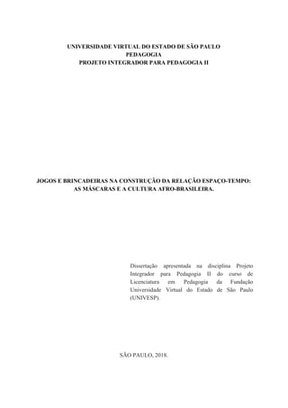 UNIVERSIDADE VIRTUAL DO ESTADO DE SÃO PAULO
PEDAGOGIA
PROJETO INTEGRADOR PARA PEDAGOGIA II
JOGOS E BRINCADEIRAS NA CONSTRUÇÃO DA RELAÇÃO ESPAÇO-TEMPO:
AS MÁSCARAS E A CULTURA AFRO-BRASILEIRA.
Dissertação apresentada na disciplina Projeto
Integrador para Pedagogia II do curso de
Licenciatura em Pedagogia da Fundação
Universidade Virtual do Estado de São Paulo
(UNIVESP).
SÃO PAULO, 2018.
 