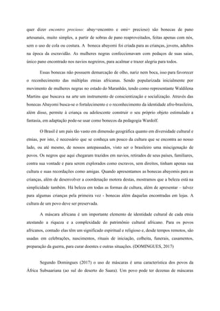 quer dizer ​encontro precioso: ​abay=encontro e omi= precioso) são bonecas de pano
artesanais, muito simples, a partir de sobras de pano reaproveitados, feitas apenas com nós,
sem o uso de cola ou costura. A boneca abayomi foi criada para as crianças, jovens, adultos
na época da escravidão. As mulheres negras confeccionavam com pedaços de suas saias,
único pano encontrado nos navios negreiros, para acalmar e trazer alegria para todos.
Essas bonecas não possuem demarcação de olho, nariz nem boca, isso para favorecer
o reconhecimento das múltiplas etnias africanas. Sendo popularizada inicialmente por
movimento de mulheres negras no estado do Maranhão, tendo como representante Waldilena
Martins que buscava na arte um instrumento de conscientização e socialização. Através das
bonecas Abayomi busca-se o fortalecimento e o reconhecimento da identidade afro-brasileira,
além disso, permite à criança ou adolescente construir o seu próprio objeto estimulado a
fantasia, em adaptação pode-se usar como bonecos da pedagogia Wardolf.
O Brasil é um país tão vasto em dimensão geográfica quanto em diversidade cultural e
etnias, por isto, é necessário que se conheça um pouco da cultura que se encontra ao nosso
lado, ou até mesmo, de nossos antepassados, visto ser o brasileiro uma miscigenação de
povos. Os negros que aqui chegaram trazidos em navios, retirados de seus países, familiares,
contra sua vontade e para serem explorados como escravos, sem direitos, tinham apenas sua
cultura e suas recordações como amigas. Quando apresentamos as bonecas abayomis para as
crianças, além de desenvolver a coordenação motora destas, mostramos que a beleza está na
simplicidade também. Há beleza em todas as formas de cultura, além de apresentar – talvez
para algumas crianças pela primeira vez - bonecas além daquelas encontradas em lojas. A
cultura de um povo deve ser preservada.
A máscara africana é um importante elemento de identidade cultural de cada etnia
atestando a riqueza e a complexidade do patrimônio cultural africano. Para os povos
africanos, contudo elas têm um significado espiritual e religioso e, desde tempos remotos, são
usadas em celebrações, nascimentos, rituais de iniciação, colheita, funerais, casamentos,
preparação da guerra, para curar doentes e outras situações. (DOMINGUES, 2017)
Segundo Domingues (2017) o uso de máscaras é uma característica dos povos da
África Subsaariana (ao sul do deserto do Saara). Um povo pode ter dezenas de máscaras
 
