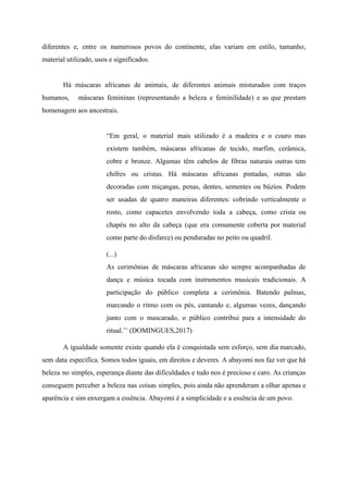 diferentes e, entre os numerosos povos do continente, elas variam em estilo, tamanho,
material utilizado, usos e significados.
Há máscaras africanas de animais, de diferentes animais misturados com traços
humanos, máscaras femininas (representando a beleza e feminilidade) e as que prestam
homenagem aos ancestrais.
“Em geral, o material mais utilizado é a madeira e o couro mas
existem também, máscaras africanas de tecido, marfim, cerâmica,
cobre e bronze. Algumas têm cabelos de fibras naturais outras tem
chifres ou cristas. Há máscaras africanas pintadas, outras são
decoradas com miçangas, penas, dentes, sementes ou búzios. Podem
ser usadas de quatro maneiras diferentes: cobrindo verticalmente o
rosto, como capacetes envolvendo toda a cabeça, como crista ou
chapéu no alto da cabeça (que era comumente coberta por material
como parte do disfarce) ou penduradas no peito ou quadril.
(...)
As cerimônias de máscaras africanas são sempre acompanhadas de
dança e música tocada com instrumentos musicais tradicionais. A
participação do público completa a cerimônia. Batendo palmas,
marcando o ritmo com os pés, cantando e, algumas vezes, dançando
junto com o mascarado, o público contribui para a intensidade do
ritual.’’ (DOMINGUES,2017)
A igualdade somente existe quando ela é conquistada sem esforço, sem dia marcado,
sem data específica. Somos todos iguais, em direitos e deveres. A abayomi nos faz ver que há
beleza no simples, esperança diante das dificuldades e tudo nos é precioso e caro. As crianças
conseguem perceber a beleza nas coisas simples, pois ainda não aprenderam a olhar apenas e
aparência e sim enxergam a essência. Abayomi é a simplicidade e a essência de um povo.
 