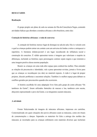 RESULTADOS
Realização
O grupo propôs um plano de aula na semana do Dia da Consciência Negra, contendo
atividades lúdicas que abordam a temática africana e afro-brasileira, entre elas:
Contação de histórias africanas e roda de conversa
A contação de histórias merece lugar de destaque na sala de aula. Ela é o veículo com
o qual as crianças podem entrar em contato com um universo de lendas e mitos e enriquecer o
repertório. A literatura infanto-juvenil é um lugar reconhecido de influência social e
construção de conceitos. É válido apresentar textos e imagens que valorizam o respeito às
diferenças, incluindo as histórias cujos personagens centrais sejam negros e que remetem a
uma imagem positiva dessa enorme população.
Reunir as crianças em uma roda abre espaço para conhecê-las melhor. Para entender
as relações de preconceito e identidade, vale a pena apresentar revistas, jornais e livros para
que as crianças se reconheçam (ou não) no material exposto. A roda é o lugar de propor
projetos, discutir problemas e encontrar soluções. Também é o melhor espaço para debater os
conflitos gerados por preconceitos quando eles ocorrerem.
A história escolhida foi uma adaptação livre feita pelo grupo do conto africano “Os
tambores da Guiné”, foram utilizados fantoches de macaco e lua, tambores com sucata,
abayomis representando o povo da Guiné, e as integrantes usaram máscaras.
A atividade
Foram Selecionadas de imagens de máscaras africanas, impressas em cartolina.
Contextualizada em quais situações dos povos africanos usam as máscaras, como em rituais
de comemorações e danças. Separados os materiais foi feita a entrega dos moldes das
máscaras já recortados para as crianças enfeitarem com materiais diversos que incluíram
 