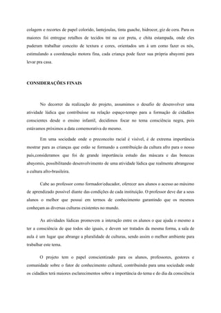 colagem e recortes de papel colorido, lantejoulas, tinta guache, hidrocor, giz de cera. Para os
maiores foi entregue retalhos de tecidos tnt na cor preta, e chita estampada, onde eles
puderam trabalhar conceito de textura e cores, orientados um à um como fazer os nós,
estimulando a coordenação motora fina, cada criança pode fazer sua própria abayomi para
levar pra casa.
CONSIDERAÇÕES FINAIS
No decorrer da realização do projeto, assumimos o desafio de desenvolver uma
atividade lúdica que contribuísse na relação espaço-tempo para a formação de cidadãos
consciente​s desde o ensino infantil, decidimos focar no tema consciência negra, pois
estávamos próximos a data comemorativa do mesmo.
E​m uma sociedade onde o preconceito racial é visível, é de extrema importância
mostrar para as crianças que estão se formando a contribuição da cultura afro para o nosso
país,consideramos que foi de grande importância estudo das máscara e das bonecas
abayomis, possibilitando desenvolvimento de uma atividade lúdica que realmente abrangesse
a cultura afro-brasileira.
Cabe ao professor como formador/educador, oferecer aos alunos o acesso ao máximo
de aprendizado possível diante das condições de cada instituição. O professor deve dar a seus
alunos o melhor que possui em termos de conhecimento garantindo que os mesmos
conheçam as diversas culturas existentes no mundo.
As atividades lúdicas promovem a interação entre os alunos o que ajuda o mesmo a
ter a consciência de que todos são iguais, e devem ser tratados da mesma forma, a sala de
aula é um lugar que abrange a pluralidade de culturas, sendo assim o melhor ambiente para
trabalhar este tema.
O projeto tem o papel conscientizado para os alunos, professores, gestores e
comunidade sobre o fator de conhecimento cultural, contribuindo para uma sociedade onde
os cidadãos terá maiores esclarecimentos sobre a importância do tema e do dia da consciência
 