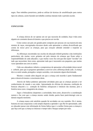 negra. Para trabalhos posteriores, pode-se utilizar de técnicas de sensibilização para outros
tipos de culturas, assim fazendo um trabalho contínuo durante todo o período escolar.
CONCLUSÃO
A criança deixou de ser apenas um ser que necessita de cuidados, hoje é tida como
alguém em constante desenvolvimento e que precisa ser ouvida.
Como somos um país em grande parte composto por pessoas em sua maioria de uma
mistura de raças, miscigenados devemos desde cedo apresentar a cultura diversificada que
consta de nosso povo as crianças, para que cresçam sabendo entender e respeitar as
diferenças.
As diferenças encontradas nas escolas de educação infantil gratuitas e das instituições
particulares são muitas vezes gritantes até pelo número de crianças que ficam sobre a
responsabilidade de cada educador, o que muitas vezes faz com que não sejam “ouvidas” em
tudo que necessitam, bem como, apresentar tudo que é necessário aos pequenos, que muitas
vezes aprendem uns com os outros.
Cabe aos educadores infantis o compromisso de apresentar a diversidade étnico-racial
e cultural, para que os pequenos aprendam a conviver com a diferença desde cedo. A criança
deve se sentir amada, protegida e sempre assistida, e em momento algum discriminada.
Mostrar o mundo além daquele em que a criança está inserida é parte fundamental
para o desenvolvimento e crescimento desta.
Através do lúdico podemos apresentar atividades para que as crianças passem a ter
conhecimento do mundo a seu redor. Apresentação de oficinas de máscaras, confecção de
bonecas abayomi e a contação de histórias enriquecem o intelecto das mesmas, pois a
história mexe com o imaginário da criança.
Jogos e brincadeiras despertam a curiosidade, bem como, desenvolve a coordenação
motora e faz com que a criança mesmo sendo tímida, queira fazer parte/interagir com os
demais naquele momento.
A criança nunca está satisfeita quando há novidades em seu caminho. Ela é atenta,
honesta em suas conjecturas e está sempre disposta a aprender o que lhe for apresentado, cabe
ao educador passar esta informação de forma lúdica (que é a melhor forma para a criança) e
que faça com que a criança se interesse o tempo todo e busque sempre por mais.
 