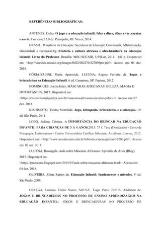 REFERÊNCIAS BIBLIOGRÁFICAS:
ANTUNES. Celso. ​O jogo e a educação infantil: falar e dizer, olhar e ver, escutar
e ouvir.​​ Fascículo 15.9 ed. Petrópolis, RJ. Vozes, 2014.
BRASIL, Ministério da Educação. Secretaria de Educação Continuada, Alfabetização,
Diversidade e Inclusão(Org.).​História e cultura africana e afro-brasileira na educação
infantil: Livro do Professor​​. Brasília: MEC/SECADI, UFSCar, 2014. 144 p. Disponível
em: <http://unesdoc.unesco.org/images/0022/002270/227009por.pdf>. Acesso em: 04 dez.
2018.
CÓRIA-SABINI, Maria Aparecida. LUCENA, Regina Ferreira de. ​Jogos e
brincadeiras na Educação Infantil​​. 6 ed. Campinas, SP. Papirus, 2012.
DOMINGUES, Joelza Ester. MÁSCARAS AFRICANAS: BELEZA, MAGIA E
IMPORTÂNCIA. 2017. Disponível em:
<https://ensinarhistoriajoelza.com.br/mascaras-africanas-recortar-colorir/>. Acesso em: 07
dez. 2018.
KISHIMOTO, Tizuko Morchida. ​Jogo, brinquedo, brincadeira, e a educação. 14ª
ed. São Paulo, 2011.
LOBO, Jadiane Cristina. ​A IMPORTÂNCIA DO BRINCAR NA EDUCAÇÃO
INFANTIL PARA CRIANÇAS DE 3 A 4 ANOS.​​2013. 75 f. Tese (Doutorado) - Curso de
Pedagogia, Unisalesiano - Centro Universitário Católico Salesiano Auxilium, Lins-sp, 2013.
Disponível em: <http://www.unisalesiano.edu.br/biblioteca/monografias/56200.pdf>. Acesso
em: 07 out. 2018.
LUCENA, Rosangela. Aula sobre Máscaras Africanas: Aprendiz da Artes (Blog).
2015. Disponível em:
<https://prolucena.blogspot.com/2015/03/aula-sobre-mascaras-africanas.html>. Acesso em:
04 dez. 2018.
OLIVEIRA, Zilma Ramos de. ​Educação Infantil: fundamentos e métodos. 4ª ed.
São Paulo, 2008.
ORTEGA, Luciana Vieira Nunes; SOUSA, Tiago Pires; JESUS, Anderson de.
JOGOS E BRINCADEIRAS NO PROCESSO DE ENSINO–APRENDIZAGEM NA
EDUCAÇÃO INFANTIL: ​​JOGOS E BRINCADEIRAS NO PROCESSO DE
 