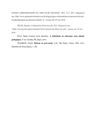 ENSINO–APRENDIZAGEM NA EDUCAÇÃO INFANTIL. 2017. 12 f. 2017. Disponível
em:<http://www.gestaouniversitaria.com.br/artigos/jogos-e-brincadeiras-no-processo-de-ensi
no-aprendizagem-na-educacao-infantil--2>. Acesso em: 07 out. 2018.
PECHI, Daniele. A história da África em sala. 2011. Disponível em:
<https://novaescola.org.br/conteudo/1422/a-historia-da-africa-em-sala>. Acesso em: 05 nov.
2018.
RAU, Maria Cristina Trois Dorneles. ​A ludicidade na educação: uma atitude
pedagógica.​​ 2ª ed. Curitiba, PR, Ibpex, 2011.
WAJSKOP, Gisela. ​Brincar na pré-escola. 5.ed.- São Paulo: Cortez, 2001. (Col.
Questões da Nossa Época. v. 48)
 
