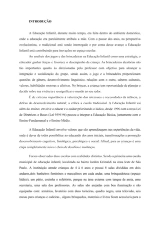 INTRODUÇÃO
A Educação Infantil, durante muito tempo, era feita dentro do ambiente doméstico,
onde a educação era parcialmente atribuía a mãe. Com o passar dos anos, na perspectiva
evolucionista, o tradicional está sendo interrogado e por conta desse avanço a Educação
Infantil está contribuindo para inovações no espaço escolar.
Ao usufruir dos jogos e das brincadeiras na Educação Infantil como uma estratégia, o
educador ganhar forças e favorece o desempenho da criança. As brincadeiras aleatórias são
tão importantes quanto às direcionadas pelo professor com objetivo para alcançar a
integração e socialização do grupo, sendo assim, o jogo e a brincadeira proporcionam
questões de gênero, desenvolvimento linguístico, relações com o outro, saberes culturais,
valores, habilidades motoras e afetivas. No brincar, a criança tem oportunidade de planejar e
decidir sobre sua vivência e ressignificar o mundo ao seu redor.
É de extrema importância à valorização dos interesses e necessidades da infância, a
defesa do desenvolvimento natural; a crítica a escola tradicional. A Educação Infantil vai
além do ensino; envolve o educar e o cuidar priorizando o lúdico, desde 1996 com a nova Lei
de Diretrizes e Bases (Lei 939496) passou a integrar a Educação Básica, juntamente com o
Ensino Fundamental e o Ensino Médio.
A Educação Infantil envolve valores que são aprendizagens nas experiências da vida,
onde é dever de todos possibilitar ao educando dos anos iniciais, transformações e promoção
desenvolvimento cognitivo, fisiológico, psicológico e social. Afinal, para as crianças é uma
etapa completamente nova e cheia de desafios e mudanças.
Foram observadas duas escolas com realidades distintas. Sendo ​a primeira uma escola
municipal de educação infantil, localizada no bairro Jardim Grimaldi na zona leste de São
Paulo. A instituição atende crianças de 4 à 6 anos e possui 8 salas divididas em dois
andares,dois banheiros femininos e masculinos em cada andar, uma brinquedoteca (espaço
lúdico), um pátio, cozinha e refeitório, parque na área externa com tanque de areia, uma
secretaria, uma sala dos professores. As salas são arejadas com boa iluminação e são
equipadas com: armários, lavatório com duas torneiras, quadro negro, uma televisão, seis
mesas para crianças e cadeiras , alguns brinquedos, materiais e livros ficam acessíveis para o
 