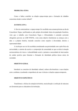 PROBLEMA-TEMA
Como o lúdico contribui na relação espaço-tempo para a formação de cidadãos
conscientes desde o ensino infantil?
JUSTIFICATIVA
A fim de contextualizar o espaço-tempo foi escolhida uma semana próxima ao dia da
Consciência Negra, justificando-se pela própria diversidade étnica da população brasileira,
visto que o trabalho com Consciência Negra e Africanidades é conteúdo curricular
obrigatório previsto na LDB 9394/96, e tem como objetivo familiarizar as crianças com a
data e a própria história, trazendo conceitos como respeito à diversidade, direitos e
representatividade.
A escola por sua vez foi escolhida considerando sua proximidade com o pólo físico da
universidade, o entorno da escola e a composição da comunidade no que se refere à situação
socioeconômica de riscos e vulnerabilidade social, e portanto a necessidade de intervenções
de caráter positiva para fomentar a formação de identidade política desses atores da
sociedade.
OBJETIVO GERAL
Introduzir os conceitos de identidade cultural, cultura afro-brasileira e suas relações
com o cotidiano, ressaltando a importância de suas vivências e relações espaços-temporais.
OBJETIVO ESPECÍFICO
Transformar a oficina de contação de história, musicalização e confecção de máscaras
em ferramenta para os educadores da instituição.
 