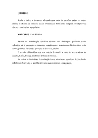 HIPÓTESE
Sendo o lúdico a linguagem adequada para tratar de questões sociais no ensino
infantil, as oficinas de formação cidadã apresentadas desta forma cumprem seu objetivo de
educar e conscientizar a população.
MATERIAIS E MÉTODOS
Através de metodologia descritiva visando uma abordagem qualitativa foram
realizados até o momento os seguintes procedimentos: levantamento bibliográfico, visita
técnica, plano de atividades, aplicação de atividade, oficina.
A revisão bibliográfica teve seu material levantado a partir do acervo virtual da
Dedalus, Scielo, Google Acadêmico e Minha Biblioteca.
As visitas às instituições de ensino já citadas, situadas na zona leste de São Paulo,
onde foram observadas as questões problema que originaram essa pesquisa.
 