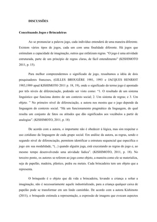 DISCUSSÕES
Conceituando Jogos e Brincadeiras
Ao se pronunciar a palavra jogo, cada indivíduo entenderá de uma maneira diferente.
Existem vários tipos de jogos, cada um com uma finalidade diferente. Há jogos que
estimulam a capacidade de imaginação, outros que enfatizam regras. “O jogo é uma atividade
estruturada, parte de um princípio de regras claras, de fácil entendimento” (KISHIMOTO
2011, p. 15).
Para melhor compreendermos o significado de jogo, ressaltamos a idéia de dois
pesquisadores franceses, (GILLES BROUGÈRE 1981, 1993 e JACQUES HENRIOT
1983,1989 apud KISHIMOTO 2011 p. 18, 19), onde o significado do termo jogo é apontado
por três níveis de diferenciação, podendo ser visto como: “1. O resultado de um sistema
linguístico que funciona dentro de um contexto social; 2. Um sistema de regras; e 3. Um
objeto. ” No primeiro nível de diferenciação, a autora nos mostra que o jogo depende da
linguagem do contexto social. “Há um funcionamento pragmático da linguagem, do qual
resulta um conjunto de fatos ou atitudes que dão significados aos vocábulos a partir de
analogias”. (KISHIMOTO, 2011, p. 18)
De acordo com a autora, o importante não é obedecer à lógica, mas sim respeitar o
uso cotidiano da linguagem de cada grupo social. Em análise da autora, as regras, sendo o
segundo nível de diferenciação, permitem identificar a estrutura sequencial que especifica o
jogo em sua modalidade, “(...) quando alguém joga, está executando as regras do jogo e, ao
mesmo tempo desenvolvendo uma atividade lúdica”. (KISHIMOTO, 2011, p. 18). No
terceiro ponto, os autores se referem ao jogo como objeto, a maneira como ele se materializa,
seja de papelão, madeira, plástico, pedra ou metais. Cada brincadeira tem um objeto que a
representa.
O brinquedo é o objeto que dá vida a brincadeira, levando a criança a soltar a
imaginação, não é necessariamente aquele industrializado, para a criança qualquer caixa de
papelão pode se transformar em um lindo caminhão. De acordo com a autora Kishimoto
(2011), o brinquedo estimula a representação, a expressão de imagens que evocam aspectos
 