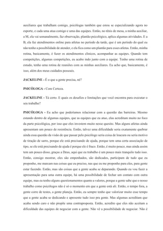 auxiliares que trabalham comigo, psicólogas também que estou se especializando agora no
esporte, e cada uma atua comigo e uma das equipes. Então, no tênis de mesa, a minha auxiliar,
a M, ela vai semanalmente, faz observação, plantão psicológico, aplica algumas atividades. E a
B, ela faz atendimentos online para atletas no período da tarde, que é um período do qual eu
não tenho a possibilidade de atender, e ela fica como um plantão para esses atletas. Então, minha
rotina, basicamente, é fazer os atendimentos clínicos, acompanhar as equipes. Quando tem
competições, algumas competições, eu acabo indo junto com a equipe. Tenho uma rotina de
estudo, tenho uma rotina de reuniões com as minhas auxiliares. Eu acho que, basicamente, é
isso, além dos meus cuidados pessoais.
JACKELINE - É o que a gente precisa, né?
PSICÓLOGA - Com Certeza.
JACKELINE - Tá certo. E quais os desafios e limitações que você encontra para executar o
seu trabalho?
PSICÓLOGA - Eu acho que poderíamos relacionar com a questão das barreiras. Mesmo
estando dentro de algumas equipes, que as equipes que eu atuo, elas acreditam muito no foco
da parte psicológica, por isso que eles investem muito nesse quesito. Mas alguns atletas ainda
apresentam um pouco de resistência. Então, talvez uma dificuldade seria exatamente quebrar
ainda essa questão da visão de que passar pelo psicólogo seria coisa de loucura ou seria motivo
de tiração de sarro, porque ele está precisando de ajuda, porque tem uma certa associação de
tipo, se ele está precisando de ajuda é porque ele é fraco. Então, é muito pouco, mas ainda assim
tem um pouco disso, graças a Deus, aqui que eu trabalho é um pouco mais tranquilo tudo isso.
Então, consigo mostrar, eles são empenhados, são dedicados, participam de tudo que eu
proponho, me marcam nas coisas que eu preciso, nas que eu me proponho para eles, para gente
estar fazendo. Então, mas são coisas que a gente acaba se deparando. Quando eu vou fazer a
apresentação para uma outra equipe, há uma possibilidade de fechar um contato com outra
equipe, mas eu tenho alguns questionamentos quanto a valores, porque a gente sabe que o nosso
trabalho como psicólogos não é só o momento em que a gente está ali. Então, o tempo fora, a
gente corre de testes, a gente planeja. Então, eu sempre tenho que valorizar muito esse tempo
que a gente acaba se dedicando e apresente tudo isso pra gente. Mas algumas acreditam que
acaba sendo caro e não propõe uma contraproposta. Então, acredito que eles não aceitam a
dificuldade das equipes de negociar com a gente. Não vê a possibilidade de negociar. Não é
 