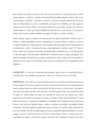 para demonstrar mesmo e sustentar para secretarias de esporte ou para quem queira investir
nesses projetos e valorizar a questão do desenvolvimento global daquela criança e que se um
dia ela pudesse contribuir e continuar a construir a carreira no esporte profissional, ela fez ali
todo um embasamento. E assim, eu atualmente, que nessa lei eu trabalho, com uma equipe de
pessoas com de ciência. Então, é um projeto riquíssimo e que muitas pessoas não sabem do
conhecimento, às vezes, que dá possibilidade de cada pessoa ter esse recurso, né, do esporte.
Então, um dos nossos grandes desafios na equipe é divulgar, né, sempre o projeto.
Então, quando a gente se depara com uma pessoa com alguma deficiência. Muitas vezes os
técnicos acabam abordando a pessoa e perguntam se a pessoa conhece o projeto, se ela tem
vontade de conhecer. E muitas pessoas não enxergam a possibilidade de fazer algo porque eles
são deficientes. Então... É uma questão que a psicologia pode contribuir muito. No Tênis de
mesa, a gente tem o projeto de iniciação, que acaba sendo exatamente isso. As crianças podem
ir, elas não pagam. Tem uma idade estabelecida. O máximo é que as crianças não pagam. Elas
podem ir quando elas quiserem na semana, participar dos treinos. Então, tem essa questão de
proporcionar um acesso. E a psicologia ajuda muito em conscientizar-se da importância dessa
aderência.
JACKELINE - É, seria até a minha próxima pergunta, quais seriam as contribuições para a
sociedade que o seu trabalho tem oferecido? Acho que é bem foco do que você falou.
PSICÓLOGA - Sim, acho que a gente poderia envolver essa questão da abertura mesmo que
as duas equipes têm com seus projetos de tornar o esporte um ambiente acessível para qualquer
pessoa, porque ainda tem muitas coisas dentro do tênis de mesa, a visão de que é um esporte
caro, que é um esporte gerente, o tênis de mesa, o tênis de quadra, enfim, mas a questão do tênis
de mesa, né? Ainda assim, tem muito essa questão da visão de ser um esporte caro. Então
proporcionar um projeto social, que as crianças e adultos, enfim, possam participar. É uma
abertura muito boa. E a questão dos paratletas é exatamente essa. Proporcionar ali o acesso para
pessoa, e que eu já ouvi também, alguns atletas, se sentirem com função, com alguma função
novamente. dá muito orgulho de poder fazer parte, de saber ver a pessoa tendo significada do
novo na vida dela. Sair de um estado depressivo, por ter adquirido alguma deficiência e se sentir
incapaz, um lixo, vamos assim dizer, eu já ouvi isso de alguns atletas, e vendo que ela tem
capacidade de segurar a caminha, de seguir a vida dela, de ser alguém novamente, uma nova
 