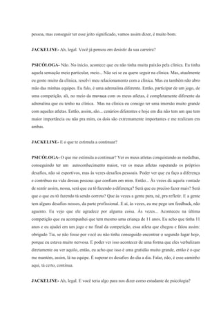 pessoa, mas conseguir ter esse jeito significado, vamos assim dizer, é muito bom.
JACKELINE- Ah, legal. Você já pensou em desistir da sua carreira?
PSICÓLOGA- Não. No início, acontece que eu não tinha muita paixão pela clínica. Eu tinha
aquela sensação meio particular, meio... Não sei se eu quero seguir na clínica. Mas, atualmente
eu gosto muito da clínica, resolvi meu relacionamento com a clínica. Mas eu também não abro
mão das minhas equipes. Eu falo, é uma adrenalina diferente. Então, participar de um jogo, de
uma competição, ali, no meio da muvuca com os meus atletas, é completamente diferente da
adrenalina que eu tenho na clínica. Mas na clínica eu consigo ter uma imersão muito grande
com aqueles atletas. Então, assim, são... cenários diferentes e hoje em dia não tem um que tem
maior importância ou não pra mim, os dois são extremamente importantes e me realizam em
ambas.
JACKELINE- E o que te estimula a continuar?
PSICÓLOGA- O que me estimula a continuar? Ver os meus atletas conquistando as medalhas,
conseguindo ter um autoconhecimento maior, ver os meus atletas superando os próprios
desafios, não só esportivos, mas às vezes desafios pessoais. Poder ver que eu faço a diferença
e contribuo na vida dessas pessoas que confiam em mim. Então... Às vezes dá aquela vontade
de sentir assim, nossa, será que eu tô fazendo a diferença? Será que eu preciso fazer mais? Será
que o que eu tô fazendo tá sendo correto? Que às vezes a gente para, né, pra refletir. E a gente
tem alguns desafios nossos, da parte profissional. E aí, às vezes, eu me pego um feedback, não
aguento. Eu vejo que ele agradece por alguma coisa. Às vezes... Aconteceu na última
competição que eu acompanhei que tem mesmo uma criança de 11 anos. Eu acho que tinha 11
anos e eu ajudei em um jogo e no final da competição, essa atleta que chegou e falou assim:
obrigado Tia, se não fosse por você eu não tinha conseguido encontrar o segundo lugar hoje,
porque eu estava muito nervosa. E poder ver isso acontecer de uma forma que eles verbalizam
diretamente ou ver aquilo, então, eu acho que isso é uma gratidão muito grande, então é o que
me mantém, assim, lá na equipe. É superar os desafios do dia a dia. Falar, não, é esse caminho
aqui, tá certo, continua.
JACKELINE- Ah, legal. E você teria algo para nos dizer como estudante de psicologia?
 