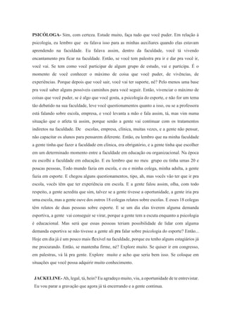 PSICÓLOGA- Sim, com certeza. Estude muito, faça tudo que você puder. Em relação à
psicologia, eu lembro que eu falava isso para as minhas auxiliares quando elas estavam
aprendendo na faculdade. Eu falava assim, dentro da faculdade, você tá vivendo
encantamento pra ficar na faculdade. Então, se você tem palestra pra ir e dar pra você ir,
você vai. Se tem como você participar de algum grupo de estudo, vai e participa. É o
momento de você conhecer o máximo de coisa que você puder, de vivências, de
experiências. Porque depois que você sair, você vai ter suporte, né? Pelo menos uma base
pra você saber alguns possíveis caminhos para você seguir. Então, vivenciar o máximo de
coisas que você puder, se é algo que você gosta, a psicologia do esporte, e não for um tema
tão debatido na sua faculdade, leve você questionamentos quanto a isso, ou se a professora
está falando sobre escola, empresa, e você levanta a mão e fala assim, tá, mas vim numa
situação que o atleta tá assim, porque senão a gente vai continuar com os tratamentos
indiretos na faculdade. De escolas, empresa, clínica, muitas vezes, e a gente não pensar,
não capacitar os alunos para pensarem diferente. Então, eu lembro que na minha faculdade
a gente tinha que fazer a faculdade em clínica, era obrigatório, e a gente tinha que escolher
em um determinado momento entre a faculdade em educação ou organizacional. Na época
eu escolhi a faculdade em educação. E eu lembro que no meu grupo eu tinha umas 20 e
poucas pessoas, Todo mundo fazia em escola, e eu e minha colega, minha adulta, a gente
fazia em esporte. E chegou alguns questionamentos, tipo, ah, mas vocês vão ter que ir pra
escola, vocês têm que ter experiência em escola. E a gente falou assim, olha, com todo
respeito, a gente acredita que sim, talvez se a gente tivesse a oportunidade, a gente iria pra
uma escola, mas a gente ouve dos outros 18 colegas relatos sobre escolas. E esses 18 colegas
têm relatos de duas pessoas sobre esporte. E se um dia elas tiverem alguma demanda
esportiva, a gente vai conseguir se virar, porque a gente tem a escuta enquanto a psicologia
é educacional. Mas será que essas pessoas teriam possibilidade de lidar com alguma
demanda esportiva se não tivesse a gente ali pra falar sobre psicologia do esporte? Então...
Hoje em dia já é um pouco mais flexível na faculdade, porque eu tenho alguns estagiários já
me procurando. Então, se mantenha firme, né? Explore muito. Se quiser ir em congresso,
em palestras, vá lá pra gente. Explore muito e acho que seria bem isso. Se coloque em
situações que você possa adquirir muito conhecimento.
JACKELINE- Ah, legal, tá, hein? Eu agradeço muito, viu, a oportunidade de te entrevistar.
Eu vou parar a gravação que agora já tá encerrando e a gente continua.
 