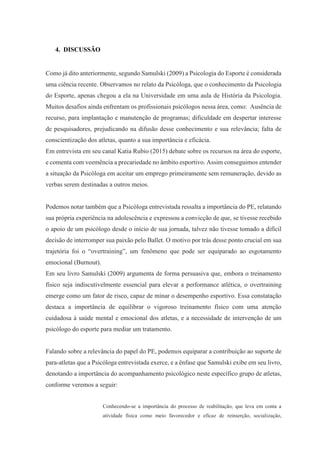 4. DISCUSSÃO
Como já dito anteriormente, segundo Samulski (2009) a Psicologia do Esporte é considerada
uma ciência recente. Observamos no relato da Psicóloga, que o conhecimento da Psicologia
do Esporte, apenas chegou a ela na Universidade em uma aula de História da Psicologia.
Muitos desafios ainda enfrentam os profissionais psicólogos nessa área, como: Ausência de
recurso, para implantação e manutenção de programas; dificuldade em despertar interesse
de pesquisadores, prejudicando na difusão desse conhecimento e sua relevância; falta de
conscientização dos atletas, quanto a sua importância e eficácia.
Em entrevista em seu canal Katia Rubio (2015) debate sobre os recursos na área do esporte,
e comenta com veemência a precariedade no âmbito esportivo. Assim conseguimos entender
a situação da Psicóloga em aceitar um emprego primeiramente sem remuneração, devido as
verbas serem destinadas a outros meios.
Podemos notar também que a Psicóloga entrevistada ressalta a importância do PE, relatando
sua própria experiência na adolescência e expressou a convicção de que, se tivesse recebido
o apoio de um psicólogo desde o início de sua jornada, talvez não tivesse tomado a difícil
decisão de interromper sua paixão pelo Ballet. O motivo por trás desse ponto crucial em sua
trajetória foi o “overtraining”, um fenômeno que pode ser equiparado ao esgotamento
emocional (Burnout).
Em seu livro Samulski (2009) argumenta de forma persuasiva que, embora o treinamento
físico seja indiscutivelmente essencial para elevar a performance atlética, o overtraining
emerge como um fator de risco, capaz de minar o desempenho esportivo. Essa constatação
destaca a importância de equilibrar o vigoroso treinamento físico com uma atenção
cuidadosa à saúde mental e emocional dos atletas, e a necessidade de intervenção de um
psicólogo do esporte para mediar um tratamento.
Falando sobre a relevância do papel do PE, podemos equiparar a contribuição ao suporte de
para-atletas que a Psicóloga entrevistada exerce, e a ênfase que Samulski exibe em seu livro,
denotando a importância do acompanhamento psicológico neste específico grupo de atletas,
conforme veremos a seguir:
Conhecendo-se a importância do processo de reabilitação, que leva em conta a
atividade física como meio favorecedor e eficaz de reinserção, socialização,
 