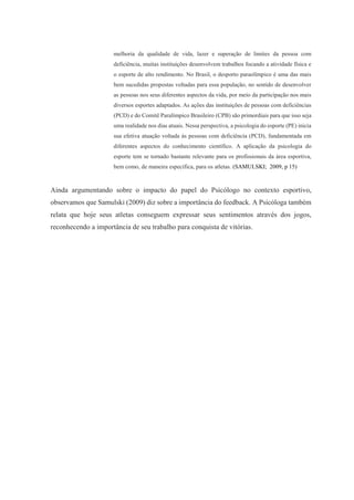 melhoria da qualidade de vida, lazer e superação de limites da pessoa com
deficiência, muitas instituições desenvolvem trabalhos focando a atividade física e
o esporte de alto rendimento. No Brasil, o desporto paraolímpico é uma das mais
bem sucedidas propostas voltadas para essa população, no sentido de desenvolver
as pessoas nos seus diferentes aspectos da vida, por meio da participação nos mais
diversos esportes adaptados. As ações das instituições de pessoas com deficiências
(PCD) e do Comitê Paralímpico Brasileiro (CPB) são primordiais para que isso seja
uma realidade nos dias atuais. Nessa perspectiva, a psicologia do esporte (PE) inicia
sua efetiva atuação voltada às pessoas com deficiência (PCD), fundamentada em
diferentes aspectos do conhecimento científico. A aplicação da psicologia do
esporte tem se tornado bastante relevante para os profissionais da área esportiva,
bem como, de maneira específica, para os atletas. (SAMULSKI; 2009, p 15)
Ainda argumentando sobre o impacto do papel do Psicólogo no contexto esportivo,
observamos que Samulski (2009) diz sobre a importância do feedback. A Psicóloga também
relata que hoje seus atletas conseguem expressar seus sentimentos através dos jogos,
reconhecendo a importância de seu trabalho para conquista de vitórias.
 