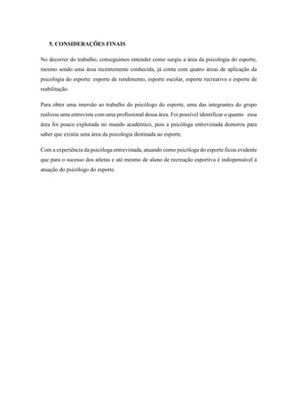 5. CONSIDERAÇÕES FINAIS
No decorrer do trabalho, conseguimos entender como surgiu a área da psicologia do esporte,
mesmo sendo uma área recentemente conhecida, já conta com quatro áreas de aplicação da
psicologia do esporte: esporte de rendimento, esporte escolar, esporte recreativo e esporte de
reabilitação.
Para obter uma imersão ao trabalho do psicólogo do esporte, uma das integrantes do grupo
realizou uma entrevista com uma profissional dessa área. Foi possível identificar o quanto essa
área foi pouco explorada no mundo académico, pois a psicóloga entrevistada demorou para
saber que existia uma área da psicologia destinada ao esporte.
Com a experiência da psicóloga entrevistada, atuando como psicóloga do esporte ficou evidente
que para o sucesso dos atletas e até mesmo de aluno de recreação esportiva é indispensável à
atuação do psicólogo do esporte.
 