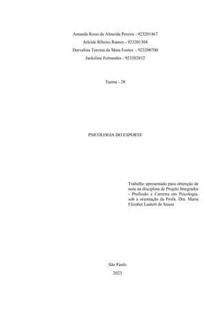Amanda Rossi de Almeida Pereira - 923201467
Arleide Ribeiro Ramos - 923201304
Durvalina Tercina da Mata Fontes - 923200700
Jackeline Fernandes - 923202832
Turma - 28
PSICOLOGIA DO ESPORTE
Trabalho apresentado para obtenção de
nota na disciplina de Projeto Integrador
- Profissão e Carreira em Psicologia,
sob a orientação da Profa. Dra. Maria
Elizabet Lautert de Souza
São Paulo
2023
 