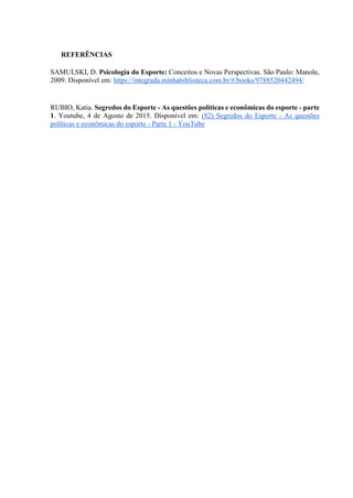 REFERÊNCIAS
SAMULSKI, D. Psicologia do Esporte: Conceitos e Novas Perspectivas. São Paulo: Manole,
2009. Disponível em: https://integrada.minhabiblioteca.com.br/#/books/9788520442494/
RUBIO, Katia. Segredos do Esporte - As questões políticas e econômicas do esporte - parte
1. Youtube, 4 de Agosto de 2015. Disponível em: (82) Segredos do Esporte - As questões
políticas e econômicas do esporte - Parte 1 - YouTube
 