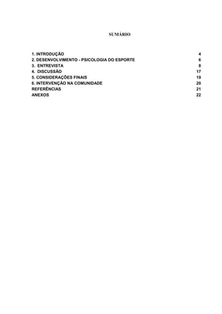 SUMÁRIO
1. INTRODUÇÃO 4
2. DESENVOLVIMENTO - PSICOLOGIA DO ESPORTE 6
3. ENTREVISTA 8
4. DISCUSSÃO 17
5. CONSIDERAÇÕES FINAIS 19
6. INTERVENÇÃO NA COMUNIDADE 20
REFERÊNCIAS 21
ANEXOS 22
 