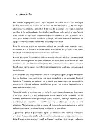 1. INTRODUÇÃO
Este relatório de pesquisa aborda o Projeto Integrador - Profissão e Carreira em Psicologia,
inserido na disciplina de Extensão da Unidade Curricular de Extensão (UCE). Este projeto
educacional visa aprimorar a capacidade de pesquisa dos estudantes. Seus objetivos englobam
a exploração das múltiplas facetas da profissão de psicólogo, a análise da trajetória profissional
nesse campo e a compreensão das demandas contemporâneas do mercado de trabalho. Além
disso, busca integrar os alunos ao curso de Psicologia, cultivando habilidades de trabalho em
equipe e fornecendo uma base sólida para sua formação acadêmica.
Uma das metas do projeto de extensão é difundir os resultados dessa pesquisa junto à
comunidade, com o intuito de destacar o valor e a diversidade de oportunidades na área da
Psicologia, abordando as necessidades individuais e coletivas.
O grupo participante é composto por indivíduos que escolheram a psicologia como seu campo
de estudo e atuação por uma variedade de motivos, incluindo: identificação com a área como
um interesse em certa medida vocacional; transição de carreira; autonomia; interesse na área da
Psicologia do esporte; e claro, não podemos deixar de citar nossa paixão pela complexidade da
mente humana.
Neste estudo foi feito um recorte sobre a área da Psicologia do Esporte, este presente trabalho
tem por finalidade expor como surgiu essa área e a relevância de sua abordagem dentro da
Psicologia. É importante que saibamos que se trata de uma área recentemente reconhecida, há
muito que se explorar e aprimorar conhecimentos, porém, seu nível de abrangência tem se
tornado cada vez mais notável.
Seus objetivos não se baseiam apenas em avaliações comportamentais, podemos observar que
a psicologia do esporte se dedica às complexas interações entre mente e corpo no contexto
esportivo. Ela examina fatores psicológicos como: motivação, confiança, ansiedade, foco e
resistência; e como esses efeitos podem afetar o desempenho atlético e o bem-estar emocional
dos atletas. Além disso, a psicologia do esporte lida com questões como a dinâmica de equipe,
treinamento mental, e a gestão de estresse em situações de competição.
A pesquisa e a prática da psicologia do esporte são aplicadas a uma variedade de contextos
esportivos, desde esportes de alto rendimento até atividades recreativas e de condicionamento
físico. Ela desempenha um papel crucial no desenvolvimento de estratégias para melhorar o
 