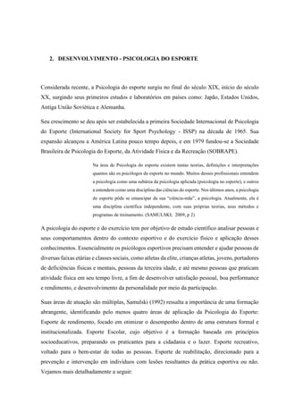 2. DESENVOLVIMENTO - PSICOLOGIA DO ESPORTE
Considerada recente, a Psicologia do esporte surgiu no final do século XIX, início do século
XX, surgindo seus primeiros estudos e laboratórios em países como: Japão, Estados Unidos,
Antiga União Soviética e Alemanha.
Seu crescimento se deu após ser estabelecida a primeira Sociedade Internacional de Psicologia
do Esporte (International Society for Sport Psychology - ISSP) na década de 1965. Sua
expansão alcançou a América Latina pouco tempo depois, e em 1979 fundou-se a Sociedade
Brasileira de Psicologia do Esporte, da Atividade Física e da Recreação (SOBRAPE).
Na área de Psicologia do esporte existem tantas teorias, definições e interpretações
quantos são os psicólogos do esporte no mundo. Muitos desses profissionais entendem
a psicologia como uma subárea da psicologia aplicada (psicologia no esporte), e outros
a entendem como uma disciplina das ciências do esporte. Nos últimos anos, a psicologia
do esporte pôde se emancipar da sua “ciência-mãe”, a psicologia. Atualmente, ela é
uma disciplina científica independente, com suas próprias teorias, seus métodos e
programas de treinamento. (SAMULSKI; 2009, p 2)
A psicologia do esporte e do exercício tem por objetivo de estudo científico analisar pessoas e
seus comportamentos dentro do contexto esportivo e do exercício físico e aplicação desses
conhecimentos. Essencialmente os psicólogos esportivos precisam entender e ajudar pessoas de
diversas faixas etárias e classes sociais, como atletas da elite, crianças atletas, jovens, portadores
de deficiências físicas e mentais, pessoas da terceira idade, e até mesmo pessoas que praticam
atividade física em seu tempo livre, a fim de desenvolver satisfação pessoal, boa performance
e rendimento, e desenvolvimento da personalidade por meio da participação.
Suas áreas de atuação são múltiplas, Samulski (1992) ressalta a importância de uma formação
abrangente, identificando pelo menos quatro áreas de aplicação da Psicologia do Esporte:
Esporte de rendimento, focado em otimizar o desempenho dentro de uma estrutura formal e
institucionalizada. Esporte Escolar, cujo objetivo é a formação baseada em princípios
socioeducativos, preparando os praticantes para a cidadania e o lazer. Esporte recreativo,
voltado para o bem-estar de todas as pessoas. Esporte de reabilitação, direcionado para a
prevenção e intervenção em indivíduos com lesões resultantes da prática esportiva ou não.
Vejamos mais detalhadamente a seguir:
 