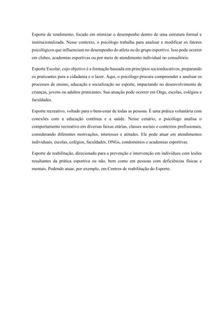 Esporte de rendimento, focado em otimizar o desempenho dentro de uma estrutura formal e
institucionalizada. Nesse contexto, o psicólogo trabalha para analisar e modificar os fatores
psicológicos que influenciam no desempenho do atleta ou do grupo esportivo. Isso pode ocorrer
em clubes, academias esportivas ou por meio de atendimento individual no consultório.
Esporte Escolar, cujo objetivo é a formação baseada em princípios socioeducativos, preparando
os praticantes para a cidadania e o lazer. Aqui, o psicólogo procura compreender e analisar os
processos de ensino, educação e socialização no esporte, impactando no desenvolvimento de
crianças, jovens ou adultos praticantes. Sua atuação pode ocorrer em Ongs, escolas, colégios e
faculdades.
Esporte recreativo, voltado para o bem-estar de todas as pessoas. É uma prática voluntária com
conexões com a educação contínua e a saúde. Nesse cenário, o psicólogo analisa o
comportamento recreativo em diversas faixas etárias, classes sociais e contextos profissionais,
considerando diferentes motivações, interesses e atitudes. Ele pode atuar em atendimentos
individuais, escolas, colégios, faculdades, ONGs, condomínios e academias esportivas.
Esporte de reabilitação, direcionado para a prevenção e intervenção em indivíduos com lesões
resultantes da prática esportiva ou não, bem como em pessoas com deficiências físicas e
mentais. Podendo atuar, por exemplo, em Centros de reabilitação do Esporte.
 