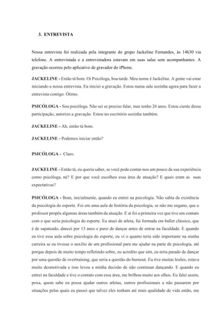 3. ENTREVISTA
Nossa entrevista foi realizada pela integrante do grupo Jackeline Fernandes, às 14h30 via
telefone. A entrevistada e a entrevistadora estavam em suas salas sem acompanhantes. A
gravação ocorreu pelo aplicativo de gravador do iPhone.
JACKELINE - Então tá bom. Oi Psicóloga, boa tarde. Meu nome é Jackeline. A gente vai estar
iniciando a nossa entrevista. Eu iniciei a gravação. Estou numa sala sozinha agora para fazer a
entrevista contigo. Ótimo.
PSICÓLOGA - Sou psicóloga. Não sei se preciso falar, mas tenho 26 anos. Estou ciente dessa
participação, autorizo a gravação. Estou no escritório sozinha também.
JACKELINE - Ah, então tá bom.
JACKELINE - Podemos iniciar então?
PSICÓLOGA - Claro.
JACKELINE - Então tá, eu queria saber, se você pode contar-nos um pouco da sua experiência
como psicóloga, né? E por que você escolheu essa área de atuação? E quais eram as suas
expectativas?
PSICÓLOGA - Bom, inicialmente, quando eu entrei na psicologia. Não sabia da existência
da psicologia do esporte. Foi em uma aula de história da psicologia, se não me engano, que o
professor propôs algumas áreas também da atuação. E aí foi a primeira vez que tive um contato
com o que seria psicologia do esporte. Eu atuei de atleta, fui formada em ballet clássico, que
é de sapateado, dancei por 13 anos e parei de dançar antes de entrar na faculdade. E quando
eu tive essa aula sobre psicologia do esporte, eu vi o quanto teria sido importante na minha
carreira se eu tivesse o auxílio de um profissional para me ajudar na parte de psicologia, até
porque depois de muito tempo refletindo sobre, eu acredito que sim, eu teria parado de dançar
por uma questão de overtraining, que seria a questão do burnout. Eu tive muitas lesões, estava
muito desmotivada e isso levou a minha decisão de não continuar dançando. E quando eu
entrei na faculdade e tive o contato com essa área, me brilhou muito aos olhos. Eu falei assim,
poxa, quem sabe eu possa ajudar outros atletas, outros profissionais a não passarem por
situações pelas quais eu passei que talvez eles tenham até mais qualidade de vida então, me
 