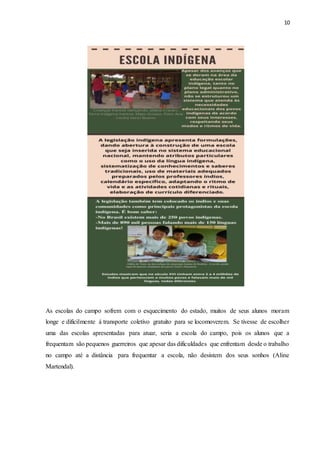 10
.
As escolas do campo sofrem com o esquecimento do estado, muitos de seus alunos moram
longe e dificilmente á transporte coletivo gratuito para se locomoverem. Se tivesse de escolher
uma das escolas apresentadas para atuar, seria a escola do campo, pois os alunos que a
frequentam são pequenos guerreiros que apesar das dificuldades que enfrentam desde o trabalho
no campo até a distância para frequentar a escola, não desistem dos seus sonhos (Aline
Martendal).
 
