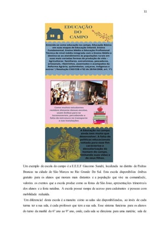 11
Um exemplo de escola do campo é a E.E.E.F Giacomo Sandri, localizada no distrito de Pedras
Brancas na cidade de São Marcos no Rio Grande Do Sul. Esta escola disponibiliza ônibus
gratuito para os alunos que moram mais distantes e a população que vive na comunidade,
valoriza os eventos que a escola produz como as festas de São Joao, apresentações trimestrais
dos alunos e a festa natalina. A escola possui rampa de acesso para cadeirantes e pessoas com
mobilidade reduzida.
Um diferencial desta escola é a maneira como as salas são disponibilizadas, ao invés de cada
turma ter a sua sala, é cada professor que tem a sua sala. Esse sistema funciona para os alunos
do turno da manhã do 6° ano ao 9° ano, onde, cada sala se direciona para uma matéria; sala de
 