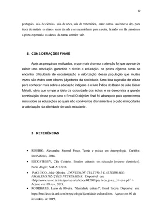 12
português, sala de ciências, sala de artes, sala de matemática, entre outras. Ao bater o sino para
troca de matéria os alunos saem da sala e se encaminham para a outra, ficando em fila próximos
a porta esperando os alunos da turma anterior sair.
5. CONSIDERAÇÕES FINAIS
Após as pesquisas realizadas, o que mais chamou a atenção foi que apesar de
existir uma resolução garantido o direito a educação, os povos ciganos ainda se
encontra dificuldade de escolarização e valorização dessa população que muitas
vezes são vistos com olhares julgadores da sociedade. Uma boa sugestão de leitura
para conhecer mais sobre a educação indígena é o livro Índios do Brasil de Júlio César
Melatti, obra que rompe a ideia da ociosidade dos índios e se demonstra a grande
contribuição desse povo para o Brasil O objetivo final foi alcançado pois aprendemos
mais sobre as educações ao quais não convivemos diariamente e o quão é importante
a valorização da alteridade de cada estudante.
3 REFERÊNCIAS
 RIBEIRO, Alessandra Stremel Pesce. Teoria e prática em Antropologia. Curitiba:
InterSaberes, 2016.
 ESCOSTEGUY, Cléa Coitinho. Estudos culturais em educação [recurso eletrônico].
Porto Alegre; SAGAH,2018.
 PACHECO, Joice Oliveira. IDENTIDADE CULTURAL E ALTERIDADE:
PROBLEMATIZAÇÕES NECESSARIAS. Disponível em:
<http://www.unisc.br/site/spartacus/edicoes/012007/pacheco_joice_oliveira.pdf >
Acesso em: 09 nov. 2019.
 RODRIGUES, Lucas de Oliveira. "Identidade cultural"; Brasil Escola. Disponível em:
https://brasilescola.uol.com.br/sociologia/identidade-cultural.htm. Acesso em 09 de
novembro de 2019.
 