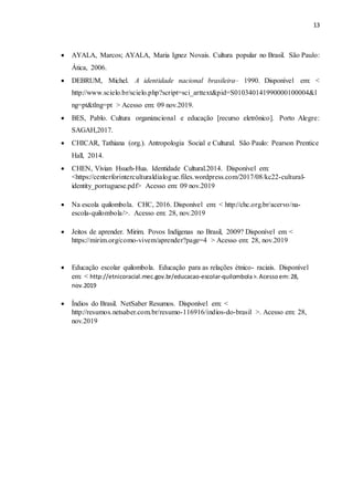 13
 AYALA, Marcos; AYALA, Maria Ignez Novais. Cultura popular no Brasil. São Paulo:
Ática, 2006.
 DEBRUM, Michel. A identidade nacional brasileira– 1990. Disponível em: <
http://www.scielo.br/scielo.php?script=sci_arttext&pid=S010340141990000100004&l
ng=pt&tlng=pt > Acesso em: 09 nov.2019.
 BES, Pablo. Cultura organizacional e educação [recurso eletrônico]. Porto Alegre:
SAGAH,2017.
 CHICAR, Tathiana (org.). Antropologia Social e Cultural. São Paulo: Pearson Prentice
Hall, 2014.
 CHEN, Vivian Hsueh-Hua. Identidade Cultural.2014. Disponível em:
<https://centerforinterculturaldialogue.files.wordpress.com/2017/08/kc22-cultural-
identity_portuguese.pdf> Acesso em: 09 nov.2019
 Na escola quilombola. CHC, 2016. Disponível em: < http://chc.org.br/acervo/na-
escola-quilombola/>. Acesso em: 28, nov.2019
 Jeitos de aprender. Mirim. Povos Indígenas no Brasil, 2009? Disponível em <
https://mirim.org/como-vivem/aprender?page=4 > Acesso em: 28, nov.2019
 Educação escolar quilombola. Educação para as relações étnico- raciais. Disponível
em: < http://etnicoracial.mec.gov.br/educacao-escolar-quilombola>.Acessoem:28,
nov.2019
 Índios do Brasil. NetSaber Resumos. Disponível em: <
http://resumos.netsaber.com.br/resumo-116916/indios-do-brasil >. Acesso em: 28,
nov.2019
 