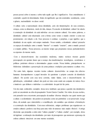 4
pessoa possui sobre si mesma e sobre tudo aquilo que lhe é significativo. Esse entendimento é
construído a partir de determinadas fontes de significado que são construídas socialmente, como
o gênero, nacionalidade ou classe social.
A cultura seria a representação dessa identidade, pois são interpretações de seus costumes,
crenças, como se alimentam, modo de vida, danças. O conceito de identidade cultural faz alusão
à construção da identidade de cada indivíduo em seu contexto cultural. Em outras palavras, a
identidade cultural está relacionada com a forma como vemos o mundo exterior e como nos
posicionamos em relação a ele. Esse processo é continuo e perpétuo, o que significa que a
identidade de um sujeito está sempre mudando. Nesse sentido, a identidade cultural preenche
os espaços de mediação entre o mundo “interior” e o mundo “exterior”, entre o mundo pessoal
e o mundo público. Nesse processo, ao mesmo tempo que projetamos nossas particularidades
as expomos do mesmo modo.
Com o desenvolvimento das sociedades modernas, muitos teóricos tiveram grande
preocupação em apontar danos que o avanço das transformações tecnológicas, econômicas e
políticas poderiam oferecer a determinados grupos sociais. Nesse âmbito, principalmente os
folcloristas defendiam a preservação de certas práticas e tradições para manteres a cultura viva.
Por outro lado, algumas recentes teorias culturais desenvolvidas no campo das ciências
humanas desempenharam o papel inovador de questionar o próprio conceito de identidade
cultural. De acordo com essa nova corrente, muito falada, com o desenvolvimento da
globalização, a identidade cultural não pode ser vista como sendo um conjunto de valores fixos
e imutáveis que definem o indivíduo e a coletividade da qual ele faz parte.
Um dos mais conhecidos exemplos dessa nova tendência que pensa a questão das identidades
pode ser encontrada na obra do pesquisador Nestor Garcia Canclini. Em vários de seus escritos,
este pensador tem a recorrente preocupação de analisar diversas situações nas quais mostra que
a cultura e as identidades não podem ser pensadas como um patrimônio a ser preservado. Longe
disso, ele assinala que o intercâmbio e a modificação são caminhos que orientam a formulação
e a construção das identidades. Com esses referenciais, antigos problemas que organizavam os
estudos culturais perdem a sua força para uma visão de natureza mais ampla e flexível. A antiga
dicotomia que propunha a cisão entre “cultura popular” e “cultura erudita”, por exemplo, deixa
de legitimar a ordenação das identidades por meio de pressupostos que atestavam a presença de
esferas culturais intocáveis em uma mesma sociedade.
 