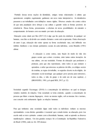 5
Partindo dessas novas noções de identidade, antigos temas relacionados à cultura que
aparentavam completo esgotamento ganharam um novo rumo interpretativo. As identidades
passaram a ser trabalhadas com definições menos rígidas. Diversos estudos vão contra a ideia
de que uma população deve abraçar a sua cultura e garantir todas as formas possíveis de
cristalizá-la. Dessa forma, presenciamos a abertura de novas possibilidades de entender o
comportamento do homem com seu mundo por meio da educação.
Educação como citado por Bes (2017,12) é algo que faz parte da existência de qualquer ser
humano, esse fato se dá devido aos variados formatos como está se apresenta. Outra observação
do autor é que, educação não existe apenas na forma escolarizada mas, está infiltrada nos
âmbitos familiares e nos demais parâmetros sociais de cada indivíduo, como Brandão (1981)
afirma:
A educação é, como outras, uma fração do modo de vida dos
grupos sociais que a criam e recriam, entre tantas outras invenções da
sua cultura, em sua sociedade. Formas de educação que produzem e
praticam, para que elas reproduzam, entre todos os que ensinam e
aprendem, o saber que atravessa as palavras da tribo, os códigos sociais
de conduta, as regras do trabalho, os segredos da arte ou da religião, do
artesanato ou da tecnologia que qualquer povo precisa para reinventar,
todos os dias, a vida do grupo e de cada um de seus sujeitos(...)
(BRANDÃO, 1981, p.6 apud BES, 2017, p. 12)
Sociedade segundo Escosteguy (2018) é a concentração de indivíduos no qual se designa
variados modelos de relações. Uma sociedade se torna existente, quando a concentração de
pessoas que falam a mesma linguagem, vivem na mesma região, sob as mesmas leis e normas,
esse conceito está estritamente ligado as relações humanas.
Para que tenhamos uma sociedade digna onde todos os indivíduos tenham as mesmas
oportunidades e seus direitos garantidos é essencial que o estado invista na educação, pois é na
escola onde se tem o primeiro contato com a diversidade humana, onde se aprende as diversas
manifestações culturais. Um dos grandes avanços foi a Constituição da República Federativa
do Brasil (1988), onde no Art. 205 destaca:
 