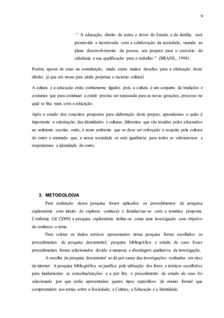 6
‘’ A educação, direito de todos e dever do Estado e da família, será
promovida e incentivada com a colaboração da sociedade, visando ao
pleno desenvolvimento da pessoa, seu preparo para o exercício da
cidadania e sua qualificação para o trabalho.’’ (BRASIL, 1998)
Porém, apesar de estar na constituição, ainda existe muitos desafios para a efetivação deste
direito, já que em nosso pais ainda perpetua o racismo cultural.
A cultura e a educação estão estritamente ligados pois, a cultura é um conjunto de tradições e
costumes que para continuar a existir precisa ser repassada para as novas gerações, processo no
qual se fixa mais com a educação.
Após o estudo dos conceitos propostos para elaboração deste projeto, aprendemos o quão é
importante a valorização das identidades e culturas diferentes que são trazidas pelos educandos
no ambiente escolar, onde, é neste ambiente que se deve ser reforçado o respeito pela cultura
do outro e ensinado que, a nossa sociedade só será igualitária para todos se valorizarmos e
respeitarmos a identidade do outro.
3. METODOLOGIA
Para realização dessa pesquisa foram aplicados os procedimentos de pesquisa
exploratória com intuito de explorar, conhecer e familiarizar-se com a temática proposta.
Conforme Gil (2009) a pesquisa exploratória define-se como uma investigação com objetivo
de conhecer o tema.
Para coletar os dados teóricos apresentados nessa pesquisa foram escolhidos os
procedimentos de pesquisa documental, pesquisa bibliográfica e estudo de caso. Esses
procedimentos foram selecionados devido à natureza e abordagem qualitativa da investigação.
A escolha da pesquisa documental se dá por causa das investigações realizadas em sites
da internet. A pesquisa bibliográfica se justifica pela utilização dos livros e teóricos escolhidos
para fundamentar as conceitualizações e a por fim, o procedimento de estudo de caso foi
selecionado por que serão apresentados quatro tipos específicos de ensino formal que
compreendem aos temas sobre a Sociedade, a Cultura, a Educação e a Identidade.
 