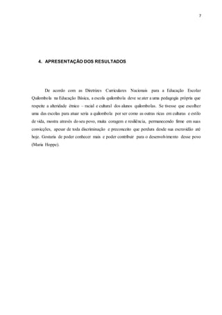 7
4. APRESENTAÇÃO DOS RESULTADOS
De acordo com as Diretrizes Curriculares Nacionais para a Educação Escolar
Quilombola na Educação Básica, a escola quilombola deve se ater a uma pedagogia própria que
respeite a alteridade étnico – racial e cultural dos alunos quilombolas. Se tivesse que escolher
uma das escolas para atuar seria a quilombola por ser como as outras ricas em culturas e estilo
de vida, mostra através do seu povo, muita coragem e resiliência, permanecendo firme em suas
convicções, apesar de toda discriminação e preconceito que perdura desde sua escravidão até
hoje. Gostaria de poder conhecer mais e poder contribuir para o desenvolvimento desse povo
(Maria Hoppe).
 