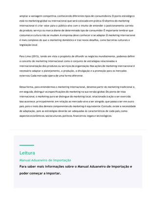 Leitura
Manual Aduaneiro de Importação
Para saber mais informações sobre o Manual Aduaneiro de Importação e
poder começar a importar.
ampliar a vantagem competitiva, conhecendo diferentes tipos de consumidores. O ponto estratégico
está no marketing global ou internacional que será colocado em prática. O objetivo do marketing
internacional é criar valor para o público-alvo com o intuito de entender o posicionamento correto
do produto, serviço ou marca diante de determinado tipo de consumidor. É importante lembrar que
costumes e cultura não se mudam. A empresa deve conhecer e se adaptar. O marketing internacional
é mais complexo do que o marketing doméstico e traz novos desaﬁos, como barreiras culturais e
legislação local.
Para Lima (2015), tendo em vista o propósito de difundir os negócios mundialmente, podemos deﬁnir
o conceito de marketing internacional como o conjunto de estratégias relacionadas à
internacionalização dos produtos ou serviços da organização. Nas ações de marketing internacional é
necessário adaptar o planejamento, a produção, a divulgação e a promoção para os mercados
externos. Cada mercado opera de uma forma diferente.
Dessa forma, para entendermos o marketing internacional, devemos partir do marketing tradicional e,
em seguida, distinguir as especiﬁcações do marketing na sua versão global. Do ponto de vista
internacional, o marketing puro se distingue do marketing local, relacionado à ação a ser exercida.
Isso acontece, principalmente, em relação ao mercado-alvo a ser atingido, que passa a ser em outro
país, pois o resto dos demais componentes do marketing é equivalente. Contudo, existe a necessidade
de adaptação, pois as estratégias deverão ser adequadas às características de cada país,como
aspectos econômicos, socioculturais, políticos, ﬁnanceiros, legais e tecnológicos.
 