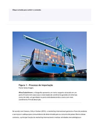Figura 1 – Processo de importação
Fonte: Getty Images
#ParaTodosVerem: a fotograﬁa apresenta um navio cargueiro atracado em um
porto. O navio tem casco azul e está lotado de contêineres grandes em diversas
cores. Ao lado, um guindaste no porto está abastecendo o navio com mais
contêineres. Fim da descrição.
De acordo com Cateora, Gilly e Grahan (2012), o marketing internacional gerencia o ﬂuxo de produtos
e serviços e o adéqua para consumidores de determinado país ou conjunto de países. Dentro desse
contexto, a principal função do marketing internacional é realizar atividades mercadológicas e
Clique no botão para conferir o conteúdo.
ACESSE
 