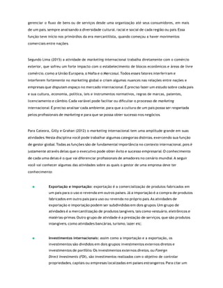 gerenciar o ﬂuxo de bens ou de serviços desde uma organização até seus consumidores, em mais
de um país, sempre analisando a diversidade cultural, racial e social de cada região ou país. Essa
função teve início nos primórdios da era mercantilista, quando começou a haver movimentos
comerciais entre nações.
Segundo Lima (2015) a atividade de marketing internacional trabalha diretamente com o comércio
exterior, que sofreu um forte impacto com o estabelecimento de blocos econômicos e áreas de livre
comércio, como a União Europeia, o Nafta e o Mercosul. Todos esses fatores interferiram e
interferem fortemente no marketing global e criam algumas nuances nas relações entre nações e
empresas que disputam espaço no mercado internacional. É preciso fazer um estudo sobre cada país
e sua cultura, economia, política, leis e instrumentos normativos, regras de marcas, patentes,
licenciamento e câmbio. Cada variável pode facilitar ou diﬁcultar o processo de marketing
internacional. É preciso analisar cada ambiente, para que a cultura de um país possa ser respeitada
pelos proﬁssionais de marketing e para que se possa obter sucesso nos negócios.
Para Cateora, Gilly e Grahan (2012) o marketing internacional tem uma amplitude grande em suas
atividades. Nesta disciplina você pode trabalhar algumas categorias distintas, exercendo sua função
de gestor global. Todas as funções são de fundamental importância no contexto internacional, pois é
justamente através delas que o executivo pode obter êxito e sucesso empresarial. O conhecimento
de cada uma delas é o que vai diferenciar proﬁssionais de amadores no cenário mundial. A seguir
você vai conhecer algumas das atividades sobre as quais o gestor de uma empresa deve ter
conhecimento:
Exportação e importação: exportação é a comercialização de produtos fabricados em
um país para o uso e revenda em outros países. Já a importação é a compra de produtos
fabricados em outro país para uso ou revenda no próprio país. As atividades de
exportação e importação podem ser subdivididas em dois grupos. Um grupo de
atividades é a mercantilização de produtos tangíveis, tais como vestuário, eletrônicos e
matérias-primas. Outro grupo de atividade é a prestação de serviços, que são produtos
intangíveis, como atividades bancárias, turismo, lazer etc;
Investimentos internacionais: assim como a importação e a exportação, os
investimentos são divididos em dois grupos: investimentos externos diretos e
investimentos de portfólio. Os investimentos externos diretos, ou Foreign
Direct Investments (FDI), são investimentos realizados com o objetivo de controlar
propriedades, capitais ou empresas localizadas em países estrangeiros. Para citar um
 