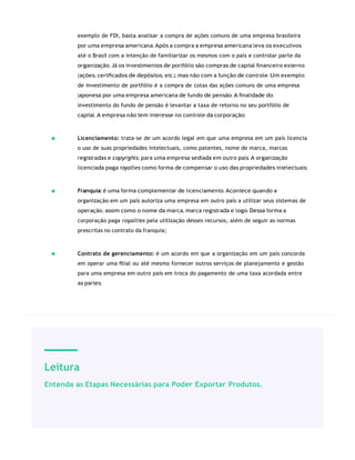 Leitura
Entenda as Etapas Necessárias para Poder Exportar Produtos.
exemplo de FDI, basta analisar a compra de ações comuns de uma empresa brasileira
por uma empresa americana. Após a compra a empresa americana leva os executivos
até o Brasil com a intenção de familiarizar os mesmos com o país e controlar parte da
organização. Já os investimentos de portfólio são compras de capital ﬁnanceiro externo
(ações, certiﬁcados de depósitos, etc.), mas não com a função de controle. Um exemplo
de investimento de portfólio é a compra de cotas das ações comuns de uma empresa
japonesa por uma empresa americana de fundo de pensão. A ﬁnalidade do
investimento do fundo de pensão é levantar a taxa de retorno no seu portfólio de
capital. A empresa não tem interesse no controle da corporação;
Licenciamento: trata-se de um acordo legal em que uma empresa em um país licencia
o uso de suas propriedades intelectuais, como patentes, nome de marca, marcas
registradas e copyrights, para uma empresa sediada em outro país. A organização
licenciada paga royalties como forma de compensar o uso das propriedades intelectuais;
Franquia: é uma forma complementar de licenciamento. Acontece quando a
organização em um país autoriza uma empresa em outro país a utilizar seus sistemas de
operação, assim como o nome da marca, marca registrada e logo. Dessa forma a
corporação paga royalties pela utilização desses recursos, além de seguir as normas
prescritas no contrato da franquia;
Contrato de gerenciamento: é um acordo em que a organização em um país concorda
em operar uma ﬁlial ou até mesmo fornecer outros serviços de planejamento e gestão
para uma empresa em outro país em troca do pagamento de uma taxa acordada entre
as partes.
 