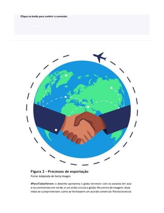 Figura 2 – Processos de exportação
Fonte: Adaptada de Getty Images
#ParaTodosVerem: o desenho apresenta o globo terrestre com os oceanos em azul
e os continentes em verde, e um avião circula o globo. No centro da imagem, duas
mãos se cumprimentam, como se fechassem um acordo comercial. Pontos brancos
Clique no botão para conferir o conteúdo.
ACESSE
 