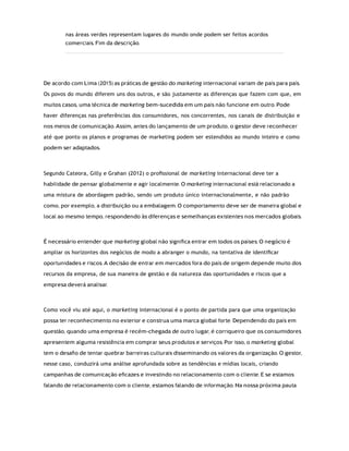 nas áreas verdes representam lugares do mundo onde podem ser feitos acordos
comerciais. Fim da descrição.
De acordo com Lima (2015) as práticas de gestão do marketing internacional variam de país para país.
Os povos do mundo diferem uns dos outros, e são justamente as diferenças que fazem com que, em
muitos casos, uma técnica de marketing bem-sucedida em um país não funcione em outro. Pode
haver diferenças nas preferências dos consumidores, nos concorrentes, nos canais de distribuição e
nos meios de comunicação. Assim, antes do lançamento de um produto, o gestor deve reconhecer
até que ponto os planos e programas de marketing podem ser estendidos ao mundo inteiro e como
podem ser adaptados.
Segundo Cateora, Gilly e Grahan (2012) o proﬁssional de marketing internacional deve ter a
habilidade de pensar globalmente e agir localmente. O marketing internacional está relacionado a
uma mistura de abordagem padrão, sendo um produto único internacionalmente, e não padrão
como, por exemplo, a distribuição ou a embalagem. O comportamento deve ser de maneira global e
local ao mesmo tempo, respondendo às diferenças e semelhanças existentes nos mercados globais.
É necessário entender que marketing global não signiﬁca entrar em todos os países. O negócio é
ampliar os horizontes dos negócios de modo a abranger o mundo, na tentativa de identiﬁcar
oportunidades e riscos. A decisão de entrar em mercados fora do país de origem depende muito dos
recursos da empresa, de sua maneira de gestão e da natureza das oportunidades e riscos que a
empresa deverá analisar.
Como você viu até aqui, o marketing internacional é o ponto de partida para que uma organização
possa ter reconhecimento no exterior e construa uma marca global forte. Dependendo do país em
questão, quando uma empresa é recém-chegada de outro lugar, é corriqueiro que os consumidores
apresentem alguma resistência em comprar seus produtos e serviços. Por isso, o marketing global
tem o desaﬁo de tentar quebrar barreiras culturais disseminando os valores da organização. O gestor,
nesse caso, conduzirá uma análise aprofundada sobre as tendências e mídias locais, criando
campanhas de comunicação eﬁcazes e investindo no relacionamento com o cliente. E se estamos
falando de relacionamento com o cliente, estamos falando de informação. Na nossa próxima pauta
 