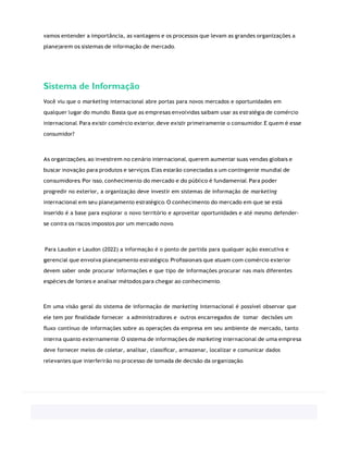 vamos entender a importância, as vantagens e os processos que levam as grandes organizações a
planejarem os sistemas de informação de mercado.
Sistema de Informação
Você viu que o marketing internacional abre portas para novos mercados e oportunidades em
qualquer lugar do mundo. Basta que as empresas envolvidas saibam usar as estratégia de comércio
internacional. Para existir comércio exterior, deve existir primeiramente o consumidor. E quem é esse
consumidor?
As organizações, ao investirem no cenário internacional, querem aumentar suas vendas globais e
buscar inovação para produtos e serviços. Elas estarão conectadas a um contingente mundial de
consumidores. Por isso, conhecimento do mercado e do público é fundamental. Para poder
progredir no exterior, a organização deve investir em sistemas de informação de marketing
internacional em seu planejamento estratégico. O conhecimento do mercado em que se está
inserido é a base para explorar o novo território e aproveitar oportunidades e até mesmo defender-
se contra os riscos impostos por um mercado novo.
Para Laudon e Laudon (2022) a informação é o ponto de partida para qualquer ação executiva e
gerencial que envolva planejamento estratégico. Proﬁssionais que atuam com comércio exterior
devem saber onde procurar informações e que tipo de informações procurar nas mais diferentes
espécies de fontes e analisar métodos para chegar ao conhecimento.
Em uma visão geral do sistema de informação de marketing internacional é possível observar que
ele tem por ﬁnalidade fornecer a administradores e outros encarregados de tomar decisões um
ﬂuxo contínuo de informações sobre as operações da empresa em seu ambiente de mercado, tanto
interna quanto externamente. O sistema de informações de marketing internacional de uma empresa
deve fornecer meios de coletar, analisar, classiﬁcar, armazenar, localizar e comunicar dados
relevantes que interferirão no processo de tomada de decisão da organização.
 