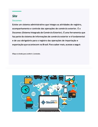Site
Siscomex
Existe um sistema administrativo que integra as atividades de registro,
acompanhamento e controle das operações de comércio exterior. É o
Siscomex (Sistema Integrado de Comércio Exterior). É uma ferramenta que
faz parte do sistema de informações de comércio exterior e é fundamental
e de uso obrigatório para o registro das operações de importação e
exportação que acontecem no Brasil. Para saber mais, acesse a seguir.
Clique no botão para conferir o conteúdo.
ACESSE
 