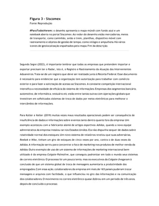 Figura 3 – Siscomex
Fonte: Reprodução
#ParaTodosVerem: o desenho apresenta o mapa-múndi com fundo azul e um
notebook aberto no portal Siscomex. Ao redor do desenho estão mercadorias, meios
de transporte, como caminhão, avião e trem, planilhas, dispositivo móvel com
rastreamento e objetos de gestão de tempo, como relógio e ampulheta. Há vários
ícones de geolocalização espalhados pelo mapa. Fim da descrição.
Segundo Segre (2022), é importante lembrar que todas as empresas que pretendem importar e
exportar precisam ter o Radar, isto é, o Registro e Rastreamento da Atuação dos Intervenientes
Aduaneiros. Trata-se de um registro que deve ser realizado junto à Receita Federal. Esse documento
é necessário para evidenciar que a organização tem autorização para trabalhar com comércio
exterior e para fazer a solicitação de acesso ao Siscomex. A constante competição internacional
intensiﬁca a necessidade de eﬁcácia do sistema de informações. Empresas dos segmentos bancário,
automotivo, de informática, vestuário etc. estão entre tantas outras com operações globais que
investiram em soﬁsticados sistemas de troca de dados por meios eletrônicos para melhorar o
intercâmbio de informações.
Para Kotler e Keller (2019) muitas vezes maus resultados operacionais podem ser consequência de
insuﬁciência de dados e informações sobre eventos tanto dentro quanto fora da empresa. Um
exemplo aconteceu com a fabricante alemã de artigos esportivos Adidas, quando a nova equipe
administrativa da empresa instalou-se nos Estados Unidos. Ela não dispunha sequer de dados sobre
rotatividade normal dos estoques. Um novo sistema de relatórios revelou que suas adversárias,
Reebok e Nike, tinham um giro de estoques de cinco vezes por ano, contra o de duas vezes da
Adidas. A informação serviu para concentrar o foco de marketing nos produtos de melhor venda da
Adidas. Outro exemplo de uso de um sistema de informações de marketing internacional bem
utilizado é da empresa Colgate-Palmolive, que conseguiu padronizar em todo o mundo seus sistemas
de correio eletrônico. O processo foi um pouco lento, mas os executivos da Colgate chegaram à
conclusão de que um sistema global de troca de mensagens aumentaria a produtividade dos
empregados. Com essa ação, colaboradores da empresa em mais de 165 países puderam trocar
mensagens e arquivos com facilidade, o que inﬂuenciou no giro das informações e na comunicação
dos colaboradores. O movimento no correio eletrônico quase dobrou em um período de três anos,
depois de concluído o processo.
 